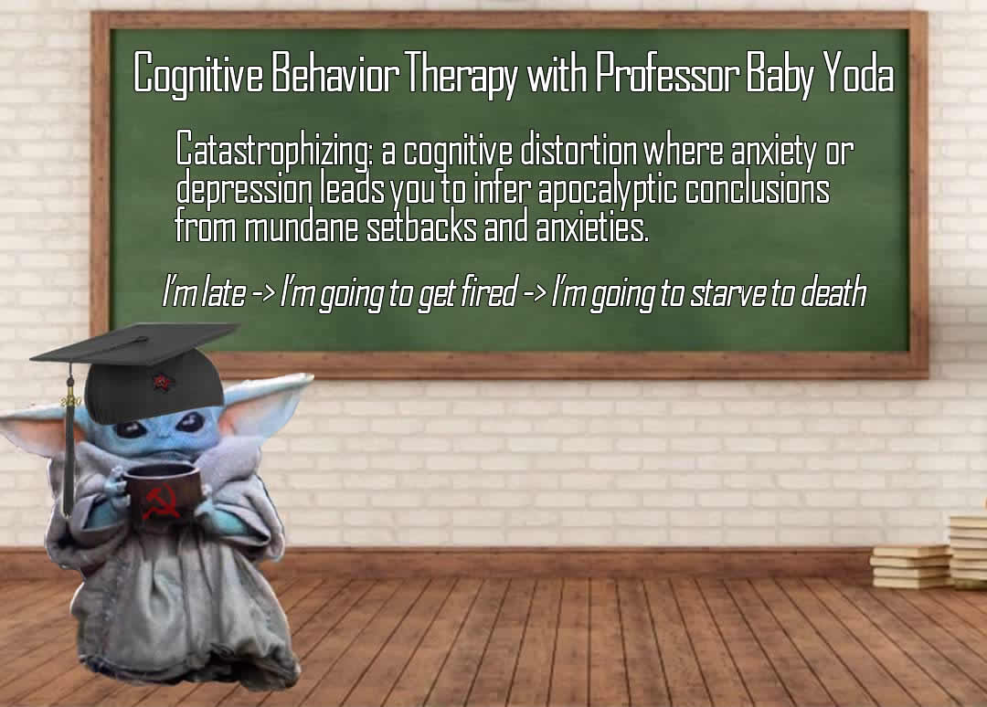 This meme is a humorous take on the concept of "catastrophizing" in cognitive behavior therapy. The image features a cartoon character, Baby Yoda, wearing a graduation cap and holding a cup of coffee, with a caption that reads: "Catastrophizing: A cognitive distortion where anxiety or depression leads you to infer apocalyptic conclusions from mundane setbacks and anxieties. I'm late -> I'm going to get fired -> I'm going to starve to death." The meme pokes fun at the idea that people can become overly pessimistic and catastrophize in situations that are normally mundane.